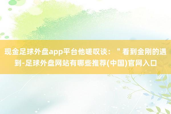 现金足球外盘app平台他嗟叹谈：＂看到金刚的遇到-足球外盘网站有哪些推荐(中国)官网入口