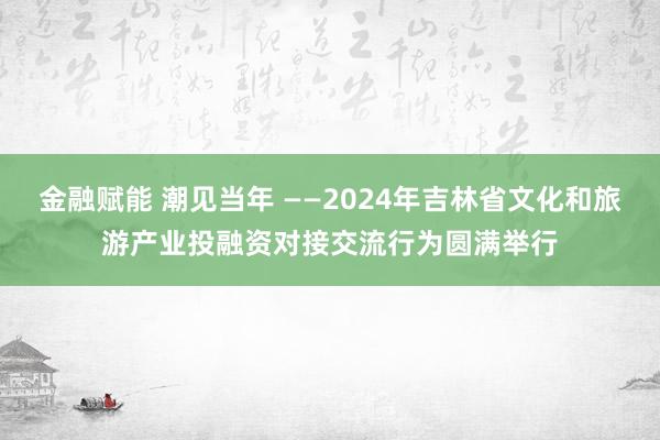 金融赋能 潮见当年 ——2024年吉林省文化和旅游产业投融资对接交流行为圆满举行