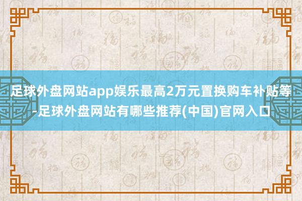 足球外盘网站app娱乐最高2万元置换购车补贴等-足球外盘网站有哪些推荐(中国)官网入口