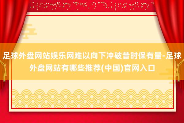 足球外盘网站娱乐网难以向下冲破昔时保有量-足球外盘网站有哪些推荐(中国)官网入口