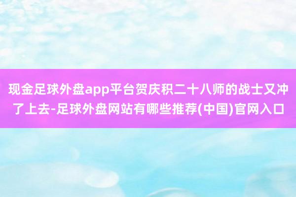 现金足球外盘app平台贺庆积二十八师的战士又冲了上去-足球外盘网站有哪些推荐(中国)官网入口