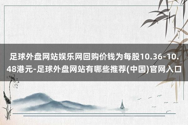 足球外盘网站娱乐网回购价钱为每股10.36-10.48港元-足球外盘网站有哪些推荐(中国)官网入口