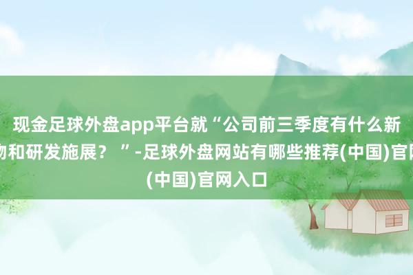 现金足球外盘app平台就“公司前三季度有什么新的产物和研发施展？ ”-足球外盘网站有哪些推荐(中国)官网入口