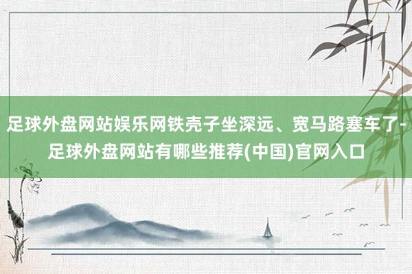 足球外盘网站娱乐网铁壳子坐深远、宽马路塞车了-足球外盘网站有哪些推荐(中国)官网入口