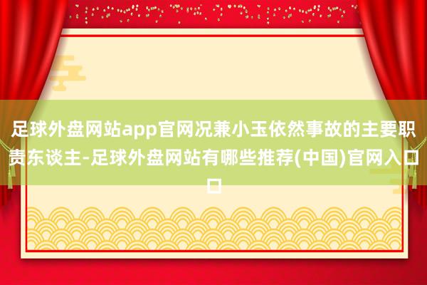 足球外盘网站app官网况兼小玉依然事故的主要职责东谈主-足球外盘网站有哪些推荐(中国)官网入口