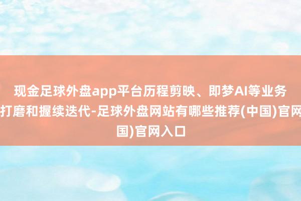 现金足球外盘app平台历程剪映、即梦AI等业务场景打磨和握续迭代-足球外盘网站有哪些推荐(中国)官网入口