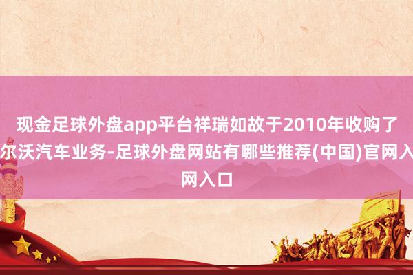 现金足球外盘app平台祥瑞如故于2010年收购了沃尔沃汽车业务-足球外盘网站有哪些推荐(中国)官网入口