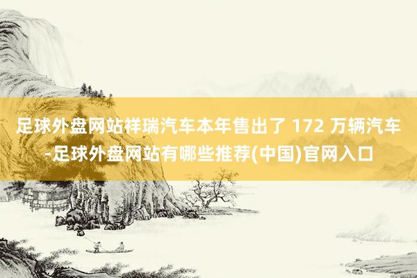 足球外盘网站祥瑞汽车本年售出了 172 万辆汽车-足球外盘网站有哪些推荐(中国)官网入口