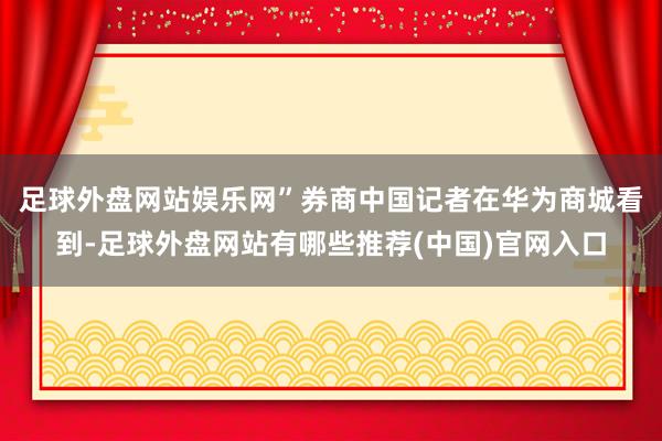 足球外盘网站娱乐网”　　券商中国记者在华为商城看到-足球外盘网站有哪些推荐(中国)官网入口