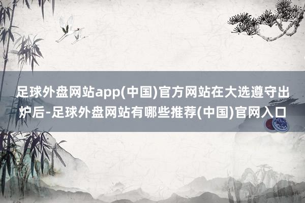 足球外盘网站app(中国)官方网站　　在大选遵守出炉后-足球外盘网站有哪些推荐(中国)官网入口