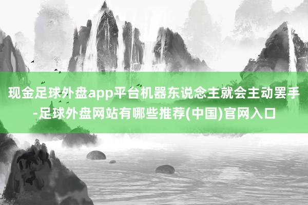 现金足球外盘app平台机器东说念主就会主动罢手-足球外盘网站有哪些推荐(中国)官网入口