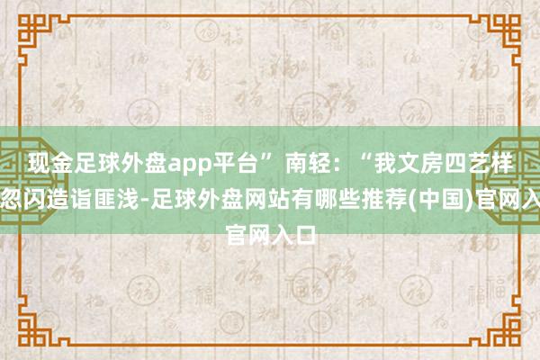 现金足球外盘app平台” 南轻：“我文房四艺样样忽闪造诣匪浅-足球外盘网站有哪些推荐(中国)官网入口