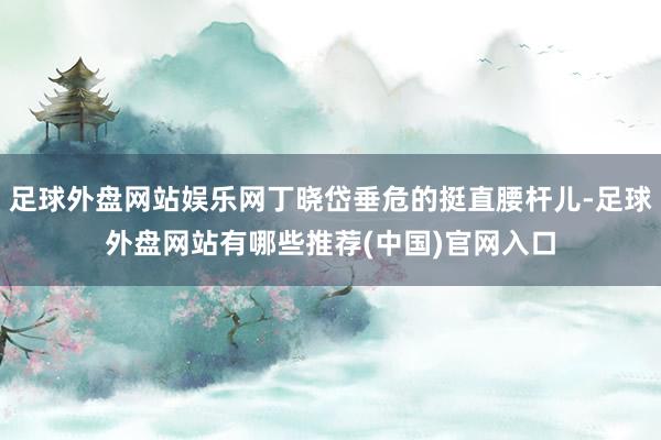 足球外盘网站娱乐网丁晓岱垂危的挺直腰杆儿-足球外盘网站有哪些推荐(中国)官网入口