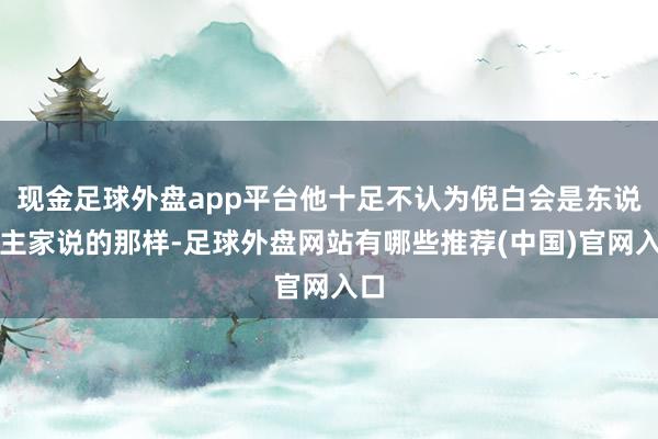 现金足球外盘app平台他十足不认为倪白会是东说念主家说的那样-足球外盘网站有哪些推荐(中国)官网入口