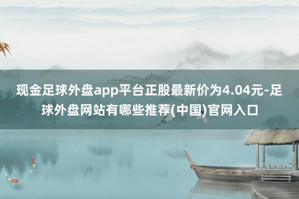 现金足球外盘app平台正股最新价为4.04元-足球外盘网站有哪些推荐(中国)官网入口