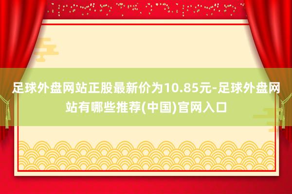 足球外盘网站正股最新价为10.85元-足球外盘网站有哪些推荐(中国)官网入口