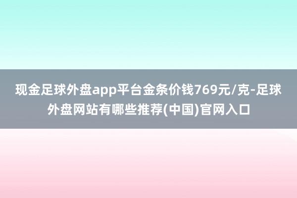 现金足球外盘app平台金条价钱769元/克-足球外盘网站有哪些推荐(中国)官网入口