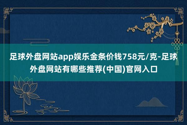 足球外盘网站app娱乐金条价钱758元/克-足球外盘网站有哪些推荐(中国)官网入口