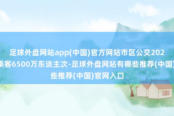 足球外盘网站app(中国)官方网站市区公交2023年输送乘客6500万东谈主次-足球外盘网站有哪些推荐(中国)官网入口