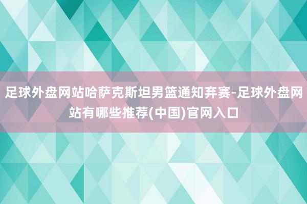 足球外盘网站哈萨克斯坦男篮通知弃赛-足球外盘网站有哪些推荐(中国)官网入口