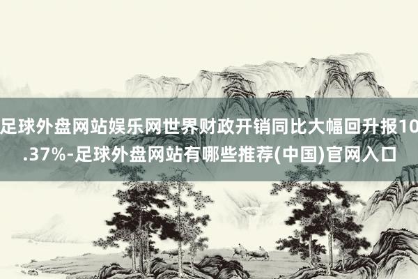 足球外盘网站娱乐网世界财政开销同比大幅回升报10.37%-足球外盘网站有哪些推荐(中国)官网入口