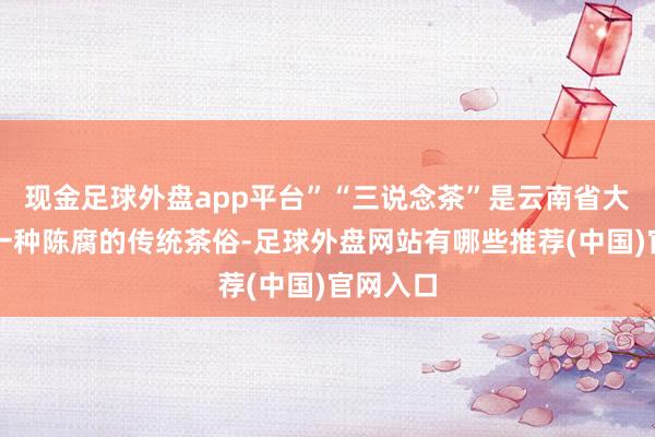 现金足球外盘app平台”“三说念茶”是云南省大理白族一种陈腐的传统茶俗-足球外盘网站有哪些推荐(中国)官网入口