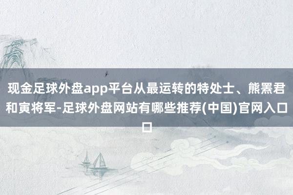 现金足球外盘app平台从最运转的特处士、熊罴君和寅将军-足球外盘网站有哪些推荐(中国)官网入口