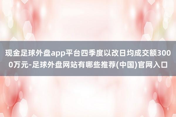 现金足球外盘app平台四季度以改日均成交额3000万元-足球外盘网站有哪些推荐(中国)官网入口