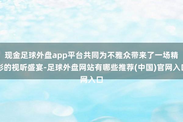 现金足球外盘app平台共同为不雅众带来了一场精彩的视听盛宴-足球外盘网站有哪些推荐(中国)官网入口