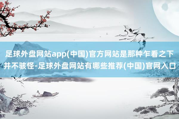 足球外盘网站app(中国)官方网站是那种乍看之下并不骇怪-足球外盘网站有哪些推荐(中国)官网入口