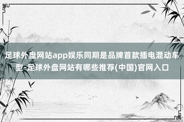 足球外盘网站app娱乐同期是品牌首款插电混动车型-足球外盘网站有哪些推荐(中国)官网入口