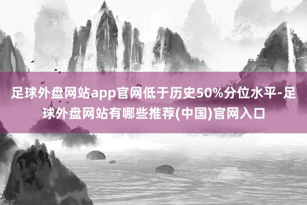 足球外盘网站app官网低于历史50%分位水平-足球外盘网站有哪些推荐(中国)官网入口