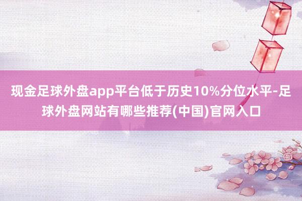 现金足球外盘app平台低于历史10%分位水平-足球外盘网站有哪些推荐(中国)官网入口