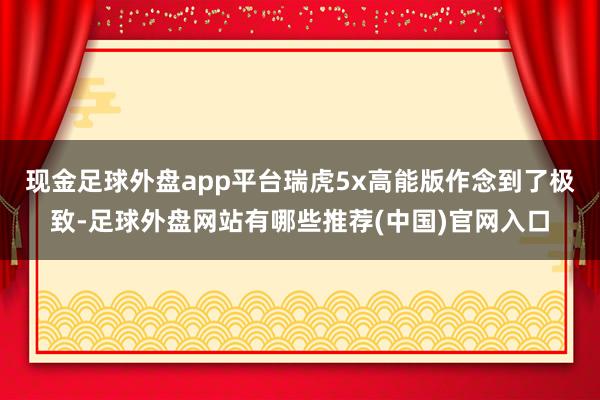 现金足球外盘app平台瑞虎5x高能版作念到了极致-足球外盘网站有哪些推荐(中国)官网入口