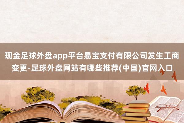 现金足球外盘app平台易宝支付有限公司发生工商变更-足球外盘网站有哪些推荐(中国)官网入口