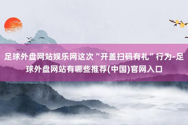 足球外盘网站娱乐网这次“开盖扫码有礼”行为-足球外盘网站有哪些推荐(中国)官网入口