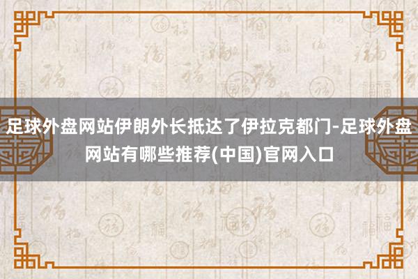 足球外盘网站伊朗外长抵达了伊拉克都门-足球外盘网站有哪些推荐(中国)官网入口