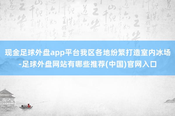 现金足球外盘app平台我区各地纷繁打造室内冰场-足球外盘网站有哪些推荐(中国)官网入口