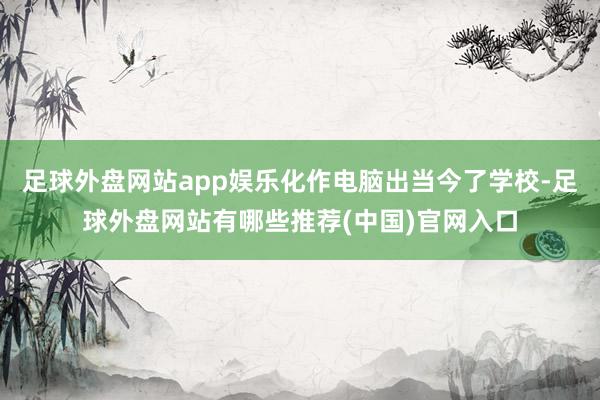 足球外盘网站app娱乐化作电脑出当今了学校-足球外盘网站有哪些推荐(中国)官网入口