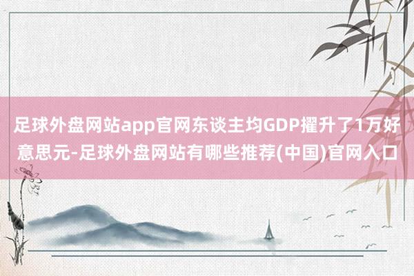 足球外盘网站app官网东谈主均GDP擢升了1万好意思元-足球外盘网站有哪些推荐(中国)官网入口