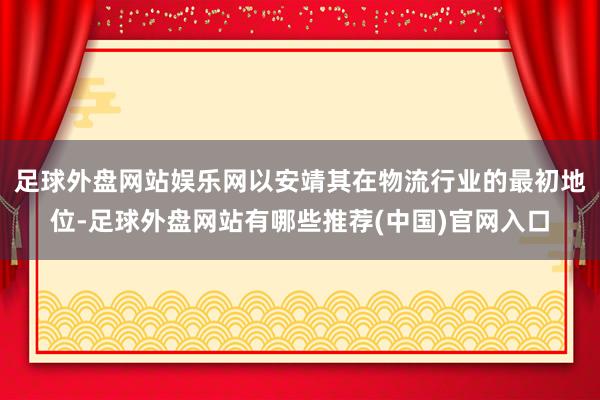 足球外盘网站娱乐网以安靖其在物流行业的最初地位-足球外盘网站有哪些推荐(中国)官网入口