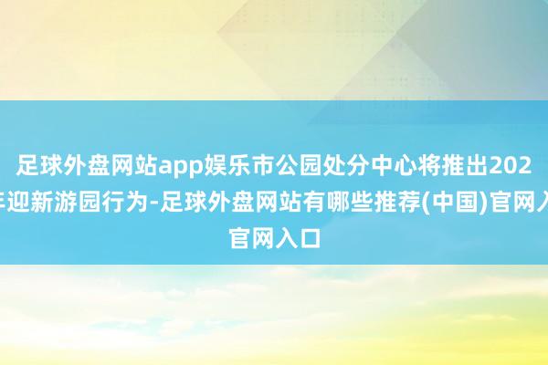 足球外盘网站app娱乐市公园处分中心将推出2025年迎新游园行为-足球外盘网站有哪些推荐(中国)官网入口