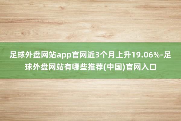 足球外盘网站app官网近3个月上升19.06%-足球外盘网站有哪些推荐(中国)官网入口