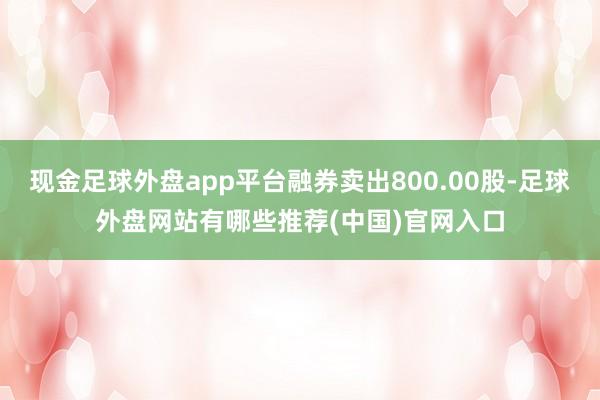 现金足球外盘app平台融券卖出800.00股-足球外盘网站有哪些推荐(中国)官网入口