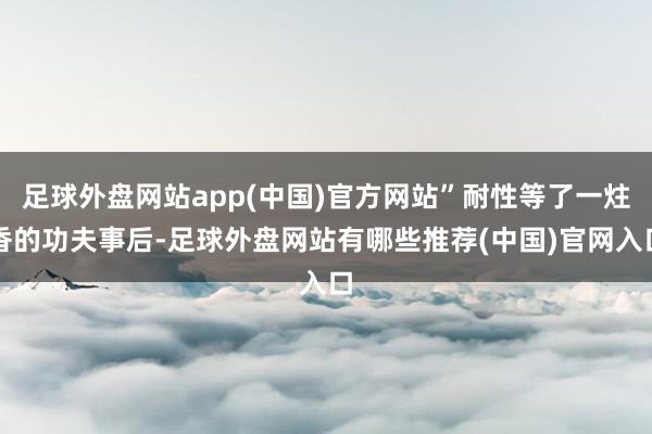 足球外盘网站app(中国)官方网站”耐性等了一炷香的功夫事后-足球外盘网站有哪些推荐(中国)官网入口