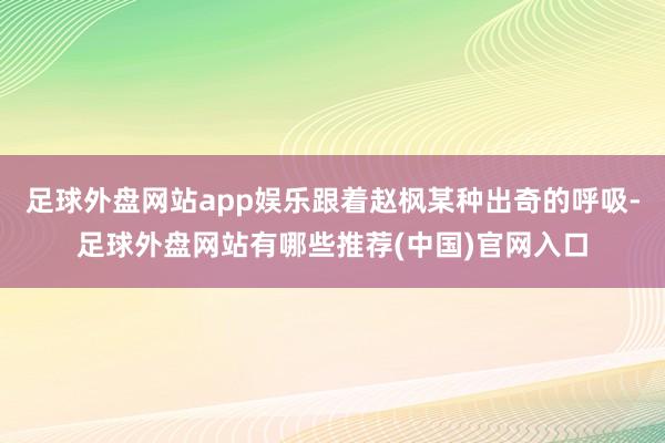 足球外盘网站app娱乐跟着赵枫某种出奇的呼吸-足球外盘网站有哪些推荐(中国)官网入口