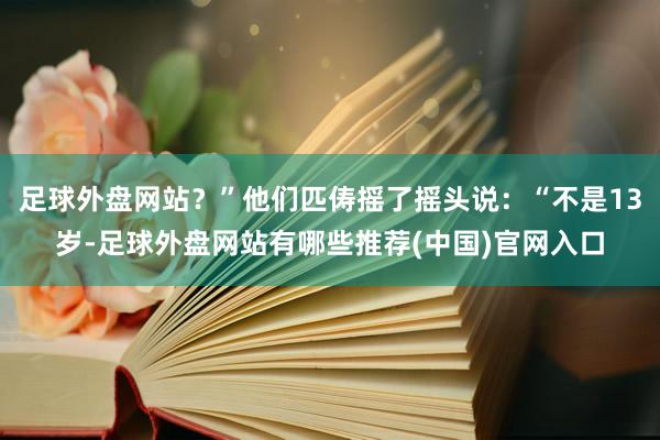 足球外盘网站？”他们匹俦摇了摇头说：“不是13岁-足球外盘网站有哪些推荐(中国)官网入口