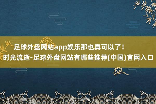 足球外盘网站app娱乐那也真可以了！        时光流逝-足球外盘网站有哪些推荐(中国)官网入口