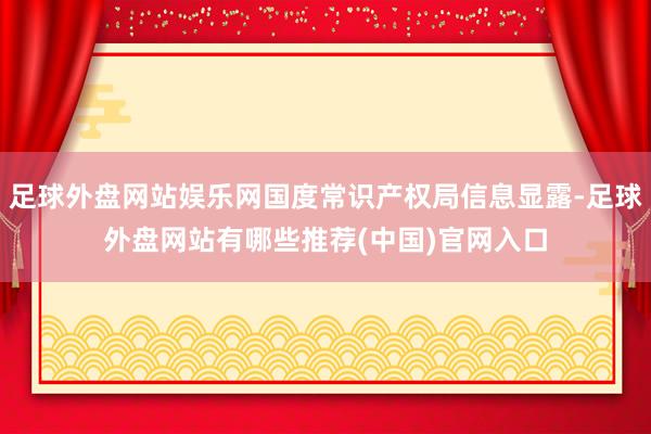 足球外盘网站娱乐网国度常识产权局信息显露-足球外盘网站有哪些推荐(中国)官网入口