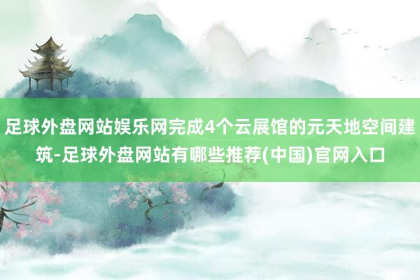 足球外盘网站娱乐网完成4个云展馆的元天地空间建筑-足球外盘网站有哪些推荐(中国)官网入口